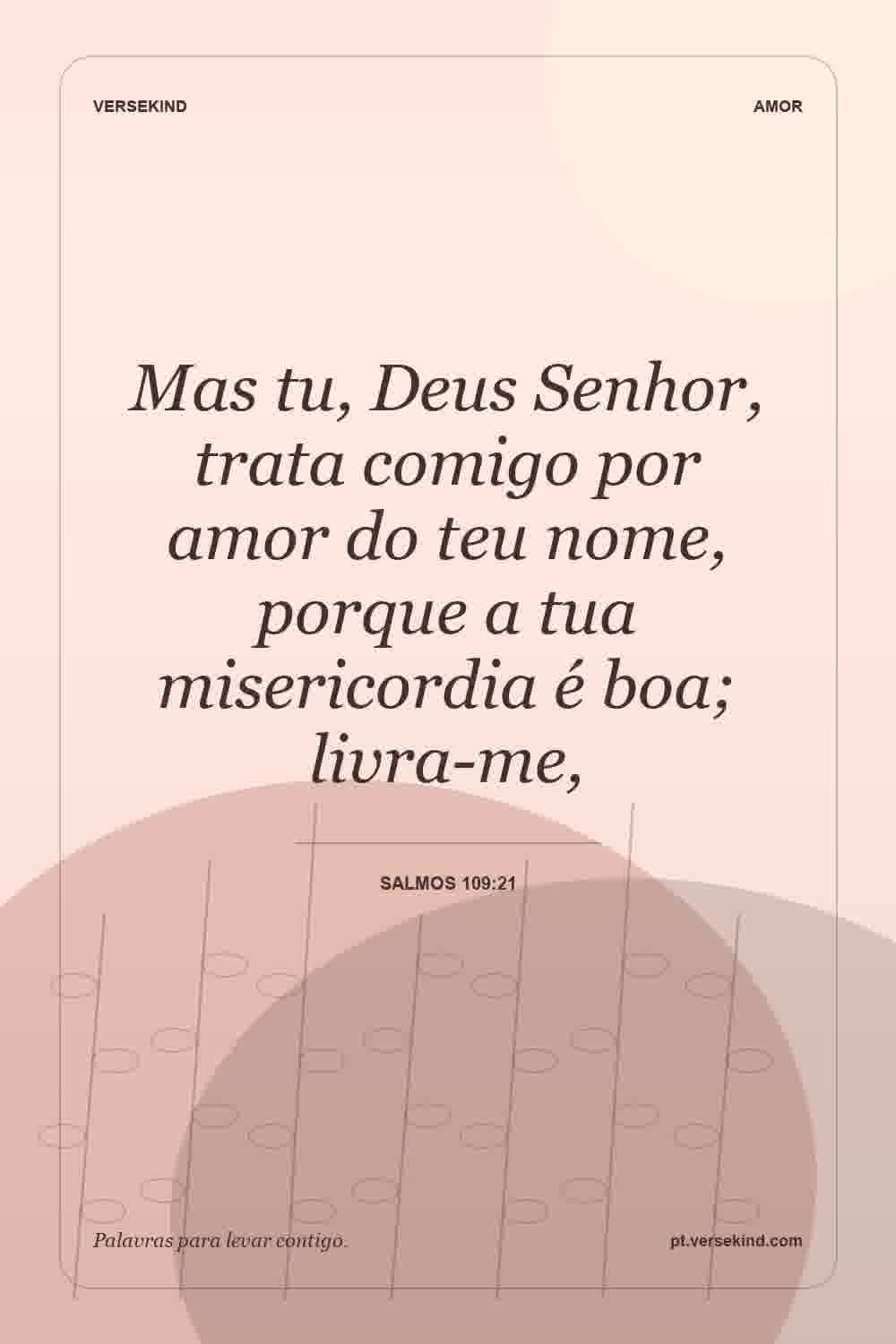 Mas tu, Deus Senhor, trata comigo por amor do teu nome, porque a tua misericordia é boa; livra-me, — Salmos 109:21