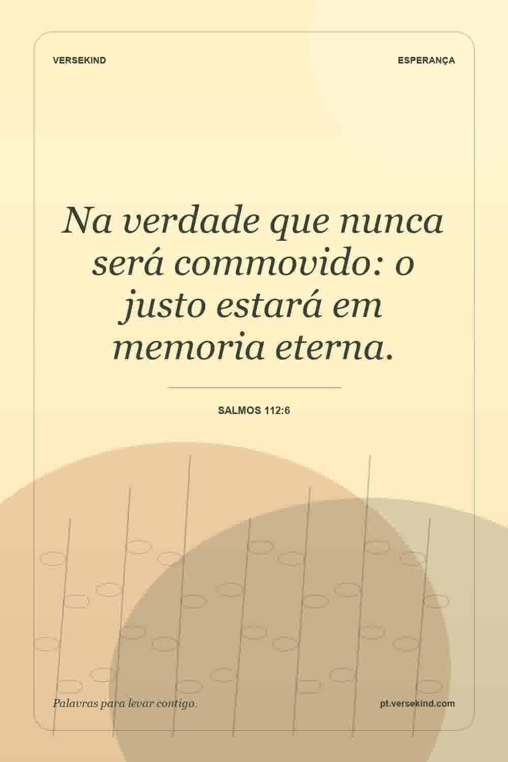 Na verdade que nunca será commovido: o justo estará em memoria eterna. — Salmos 112:6