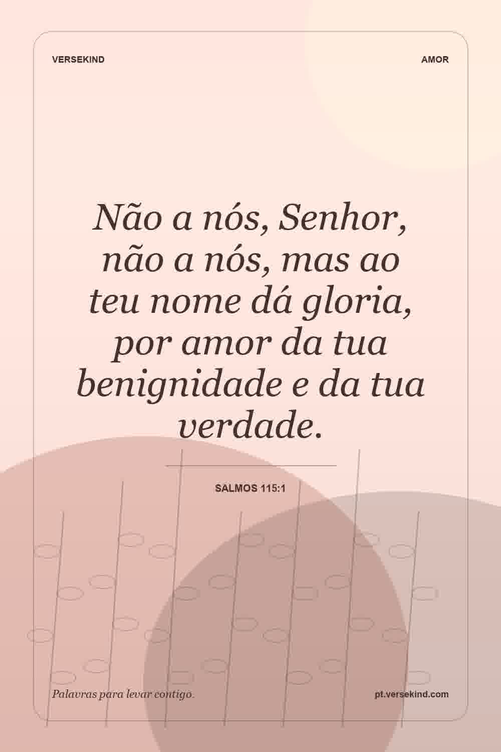 Não a nós, Senhor, não a nós, mas ao teu nome dá gloria, por amor da tua benignidade e da tua verdade. — Salmos 115:1