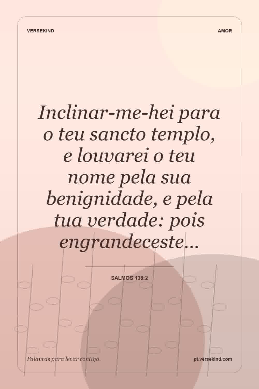 Inclinar-me-hei para o teu sancto templo, e louvarei o teu nome pela sua benignidade, e pela tua verdade: pois engrandeceste… — Salmos 138:2