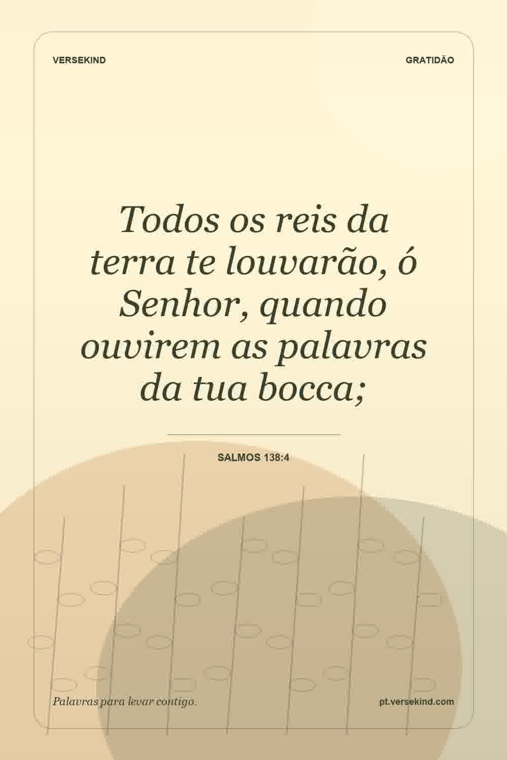 Todos os reis da terra te louvarão, ó Senhor, quando ouvirem as palavras da tua bocca; — Salmos 138:4