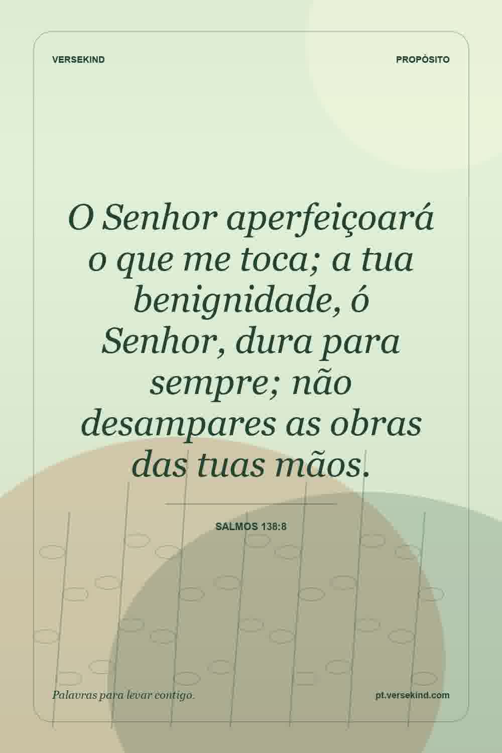 O Senhor aperfeiçoará o que me toca; a tua benignidade, ó Senhor, dura para sempre; não desampares as obras das tuas mãos. — Salmos 138:8