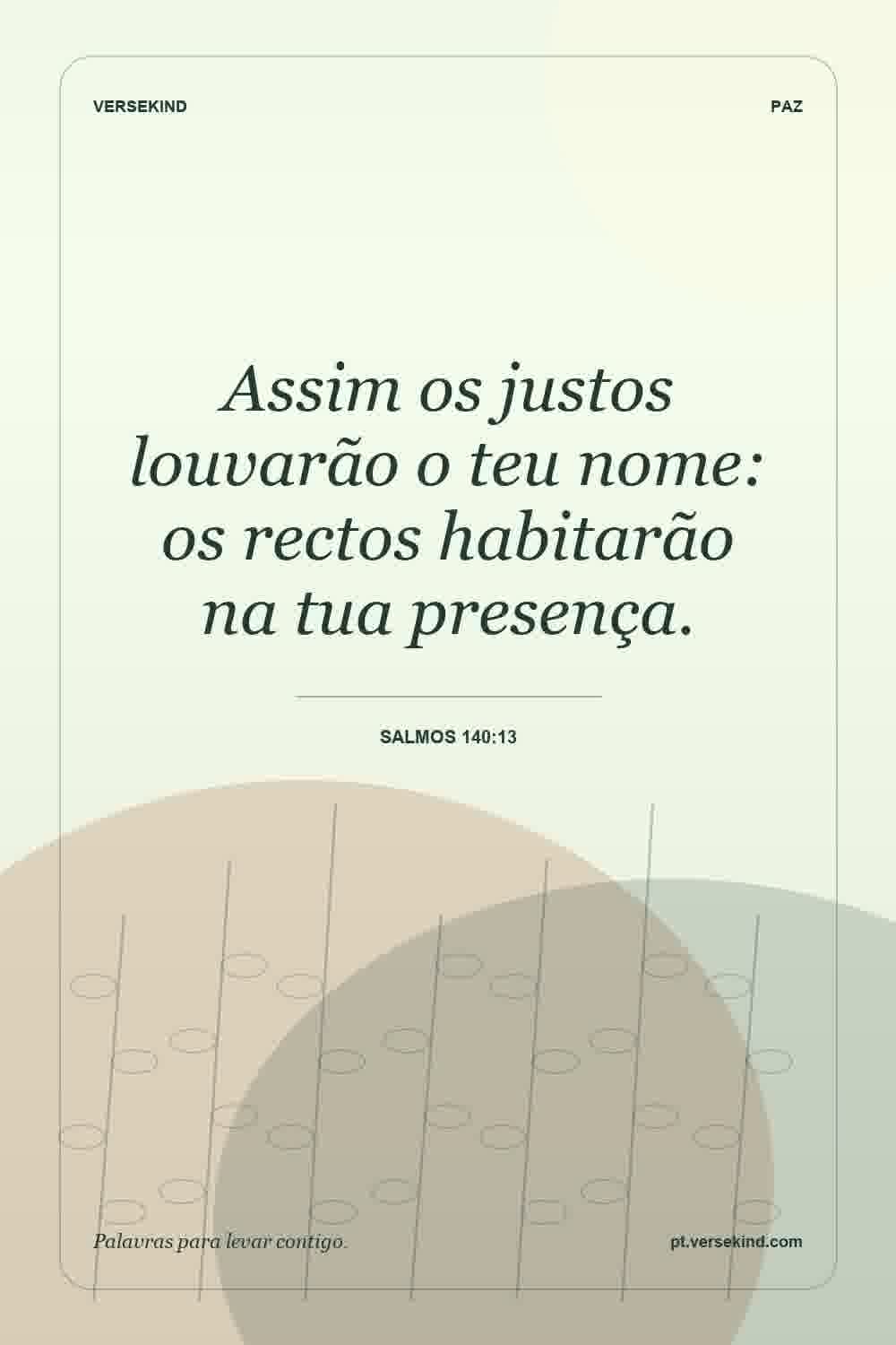 Assim os justos louvarão o teu nome: os rectos habitarão na tua presença. — Salmos 140:13