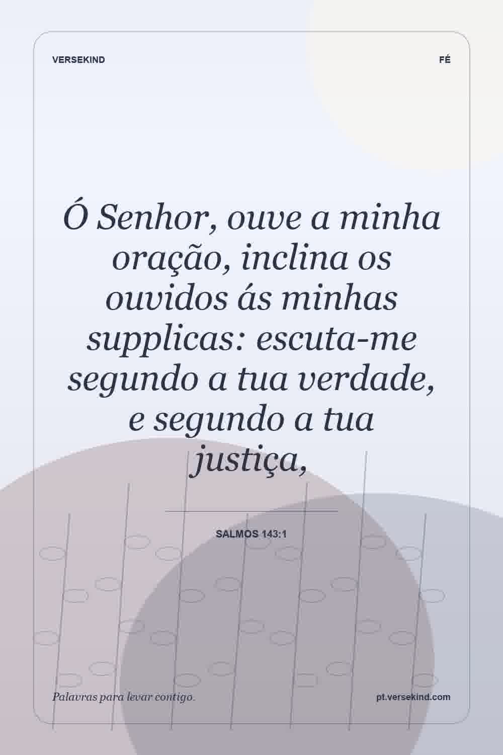 Ó Senhor, ouve a minha oração, inclina os ouvidos ás minhas supplicas: escuta-me segundo a tua verdade, e segundo a tua justiça, — Salmos 143:1