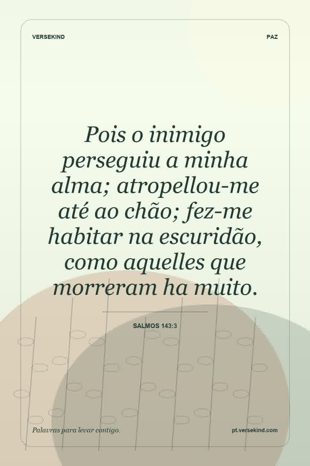 Pois o inimigo perseguiu a minha alma; atropellou-me até ao chão; fez-me habitar na escuridão, como aquelles que morreram ha muito. — Salmos 143:3