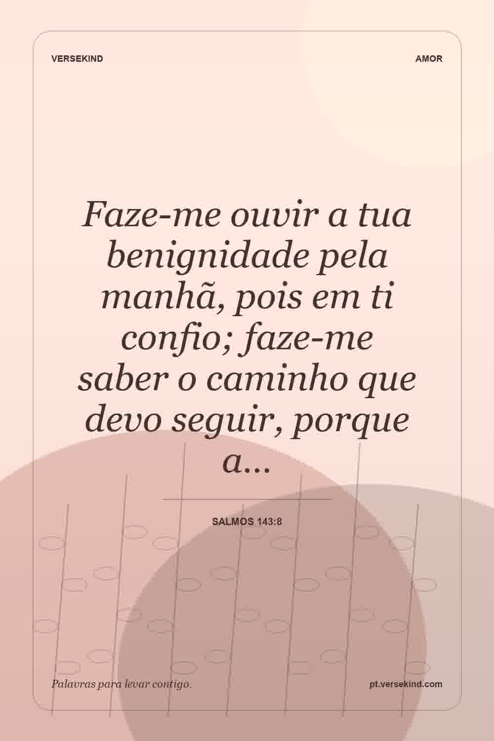 Faze-me ouvir a tua benignidade pela manhã, pois em ti confio; faze-me saber o caminho que devo seguir, porque a… — Salmos 143:8