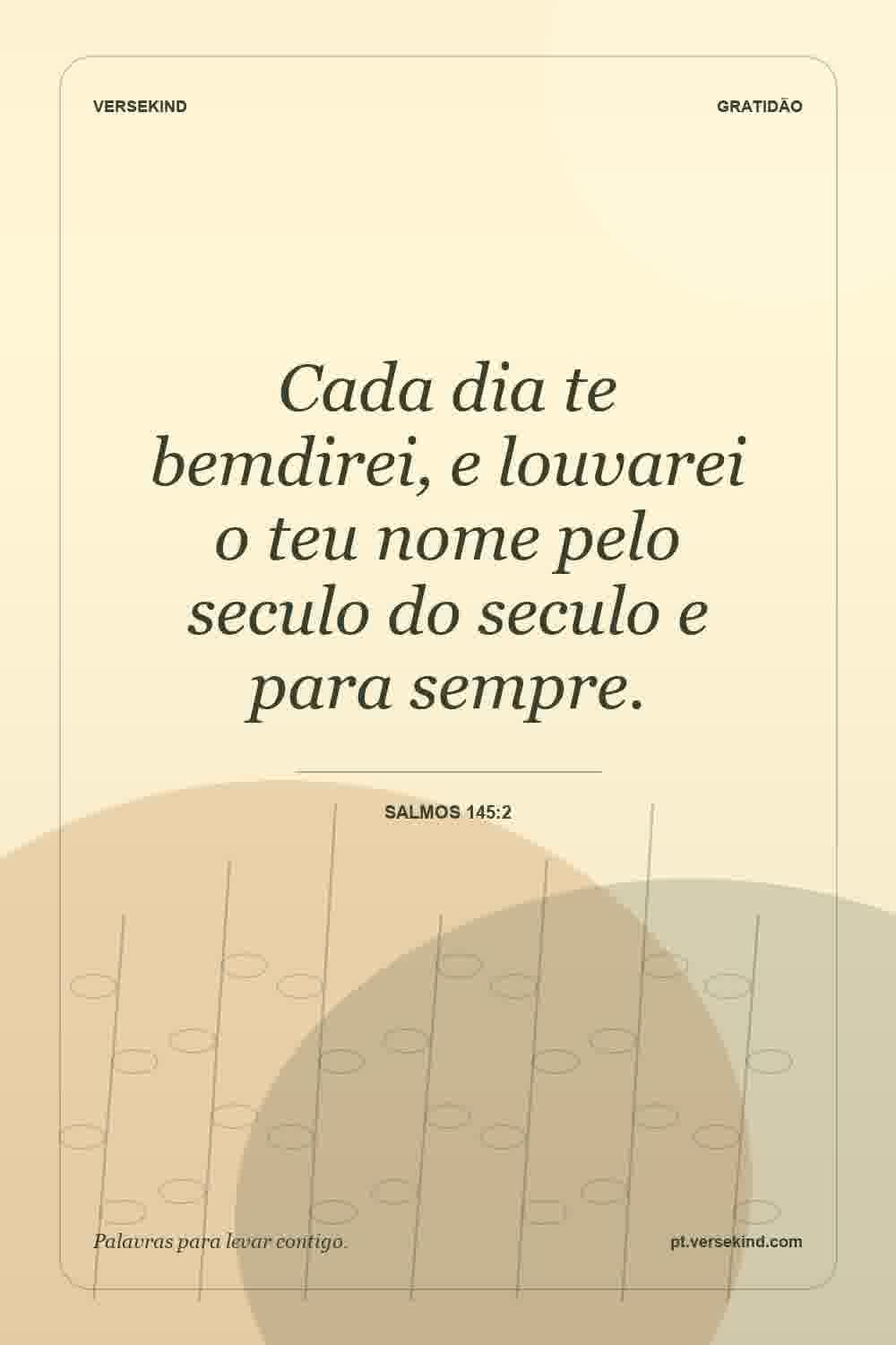 Cada dia te bemdirei, e louvarei o teu nome pelo seculo do seculo e para sempre. — Salmos 145:2