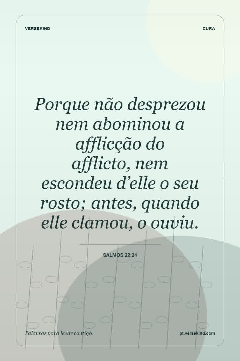 Porque não desprezou nem abominou a afflicção do afflicto, nem escondeu d’elle o seu rosto; antes, quando elle clamou, o ouviu. — Salmos 22:24