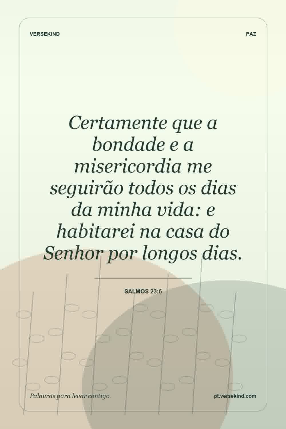 Certamente que a bondade e a misericordia me seguirão todos os dias da minha vida: e habitarei na casa do Senhor por longos dias. — Salmos 23:6