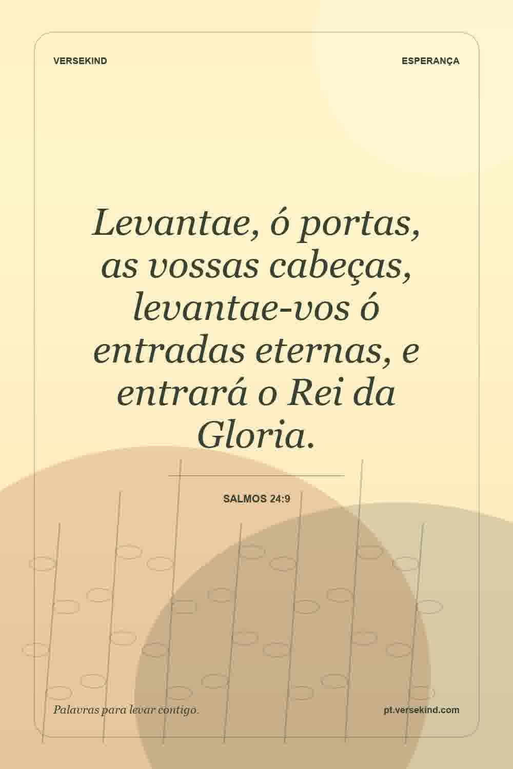 Levantae, ó portas, as vossas cabeças, levantae-vos ó entradas eternas, e entrará o Rei da Gloria. — Salmos 24:9