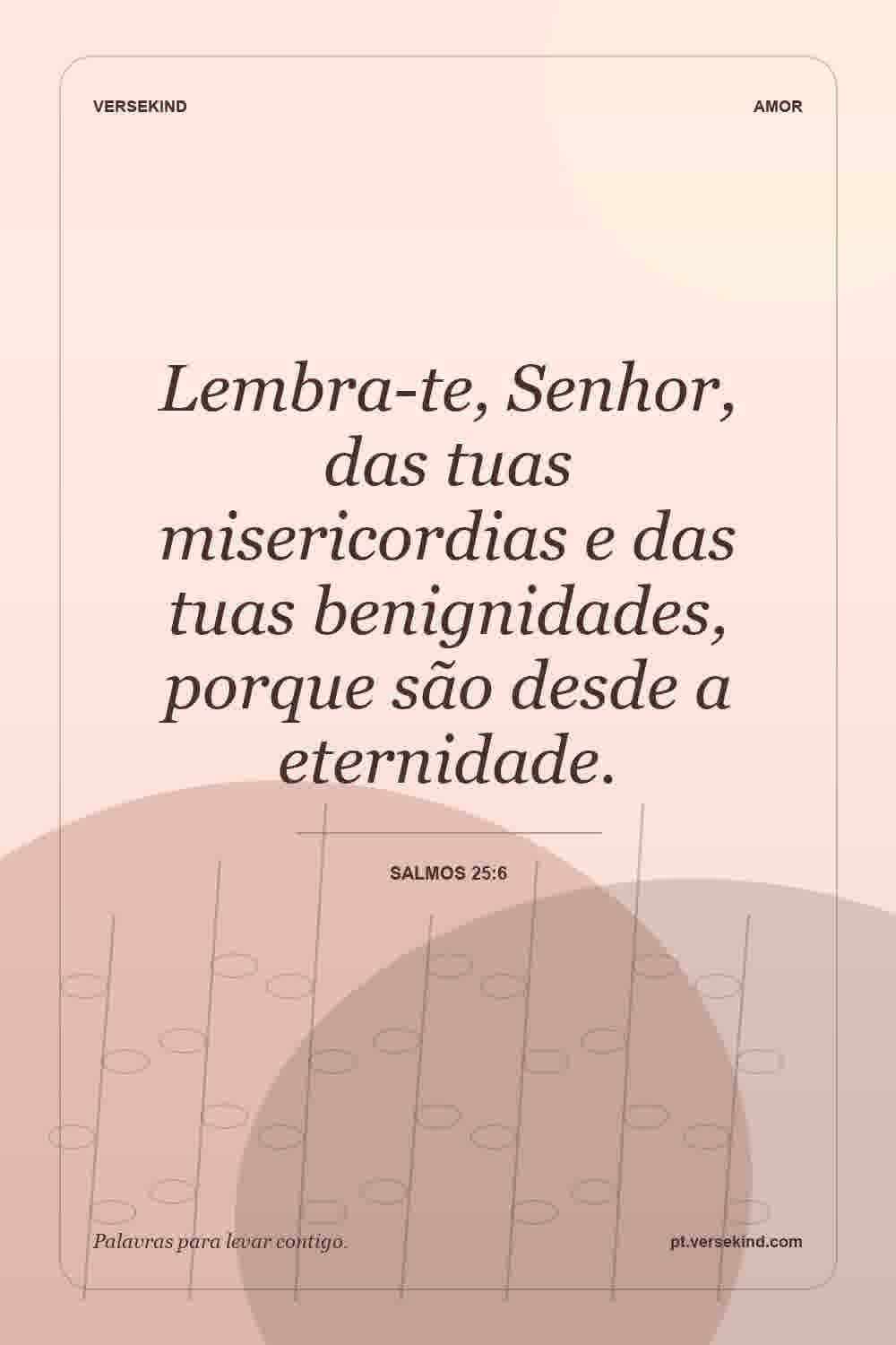 Lembra-te, Senhor, das tuas misericordias e das tuas benignidades, porque são desde a eternidade. — Salmos 25:6