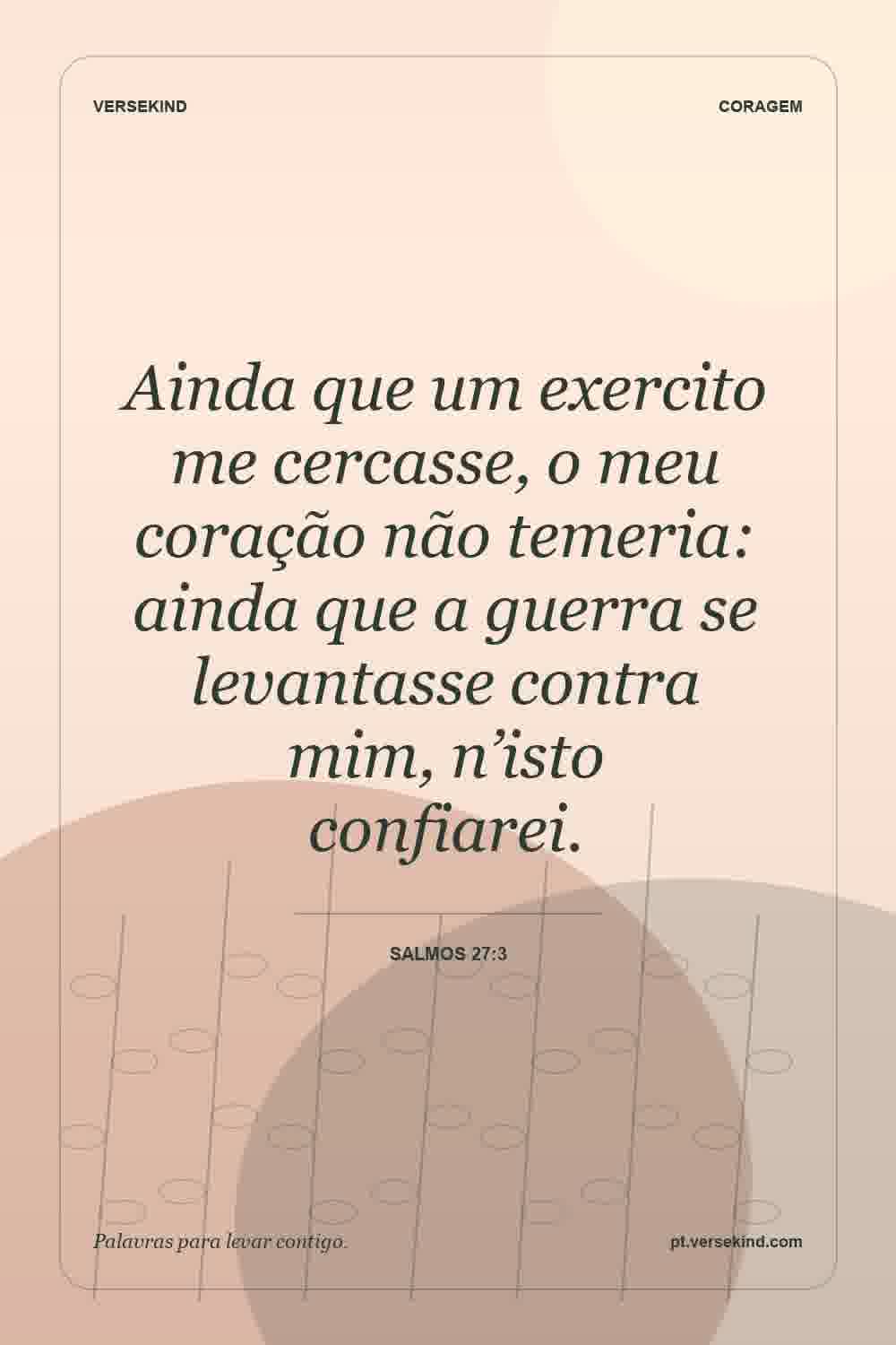 Ainda que um exercito me cercasse, o meu coração não temeria: ainda que a guerra se levantasse contra mim, n’isto confiarei. — Salmos 27:3