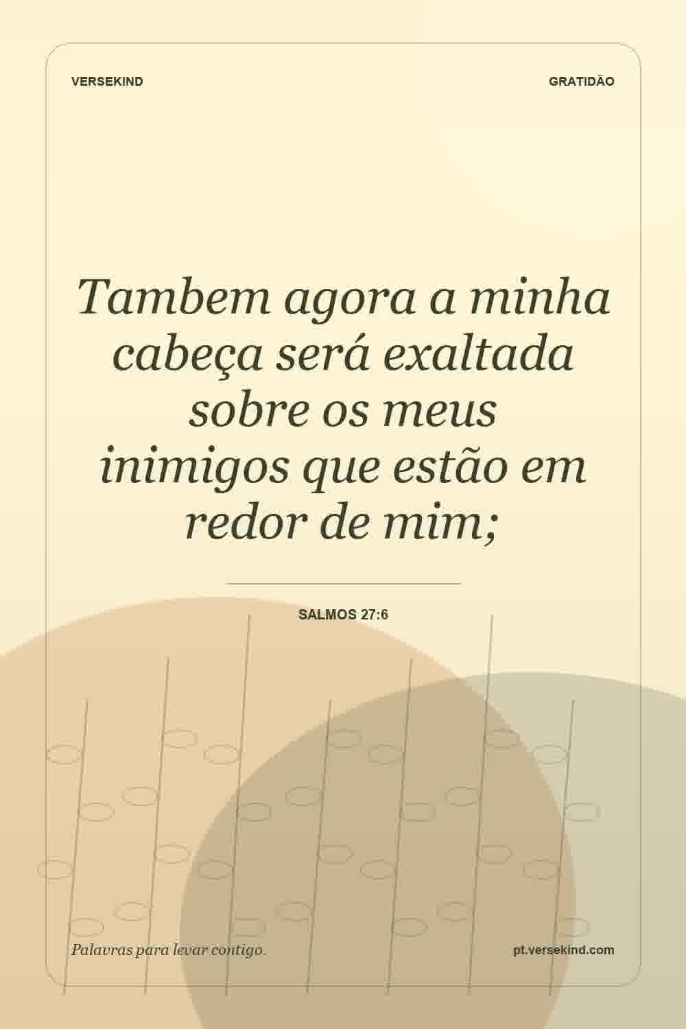 Tambem agora a minha cabeça será exaltada sobre os meus inimigos que estão em redor de mim; — Salmos 27:6