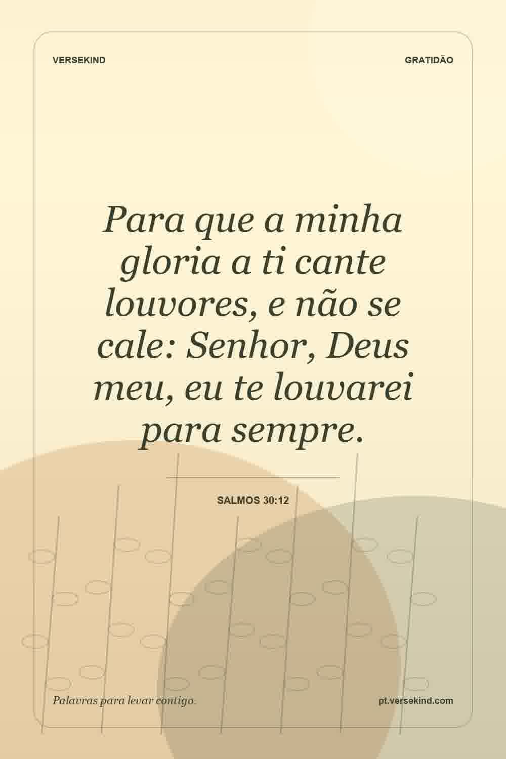 Para que a minha gloria a ti cante louvores, e não se cale: Senhor, Deus meu, eu te louvarei para sempre. — Salmos 30:12