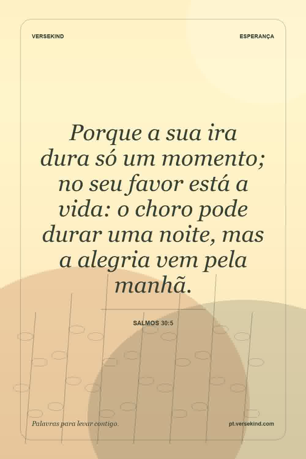 Porque a sua ira dura só um momento; no seu favor está a vida: o choro pode durar uma noite, mas a alegria vem pela manhã. — Salmos 30:5