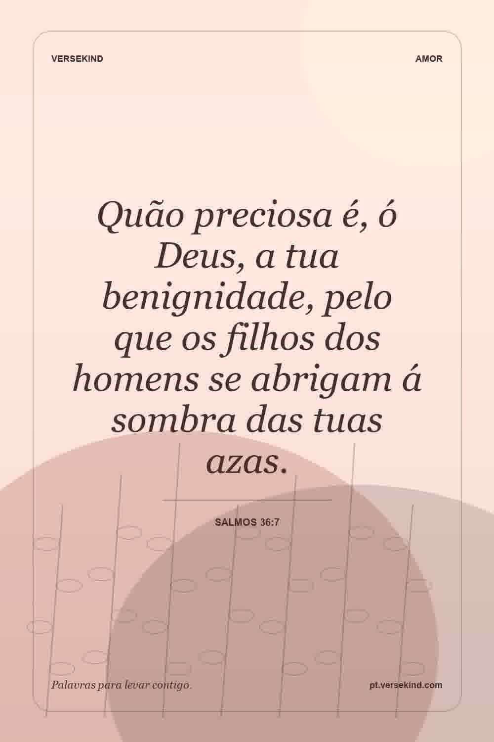 Quão preciosa é, ó Deus, a tua benignidade, pelo que os filhos dos homens se abrigam á sombra das tuas azas. — Salmos 36:7