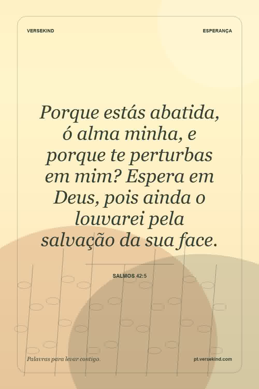 Porque estás abatida, ó alma minha, e porque te perturbas em mim? Espera em Deus, pois ainda o louvarei pela salvação da sua face. — Salmos 42:5