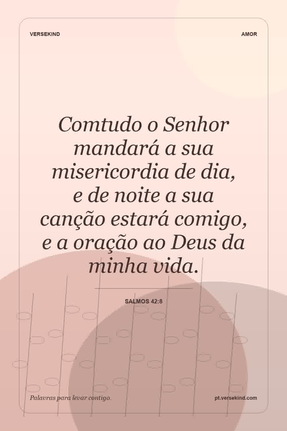 Comtudo o Senhor mandará a sua misericordia de dia, e de noite a sua canção estará comigo, e a oração ao Deus da minha vida. — Salmos 42:8