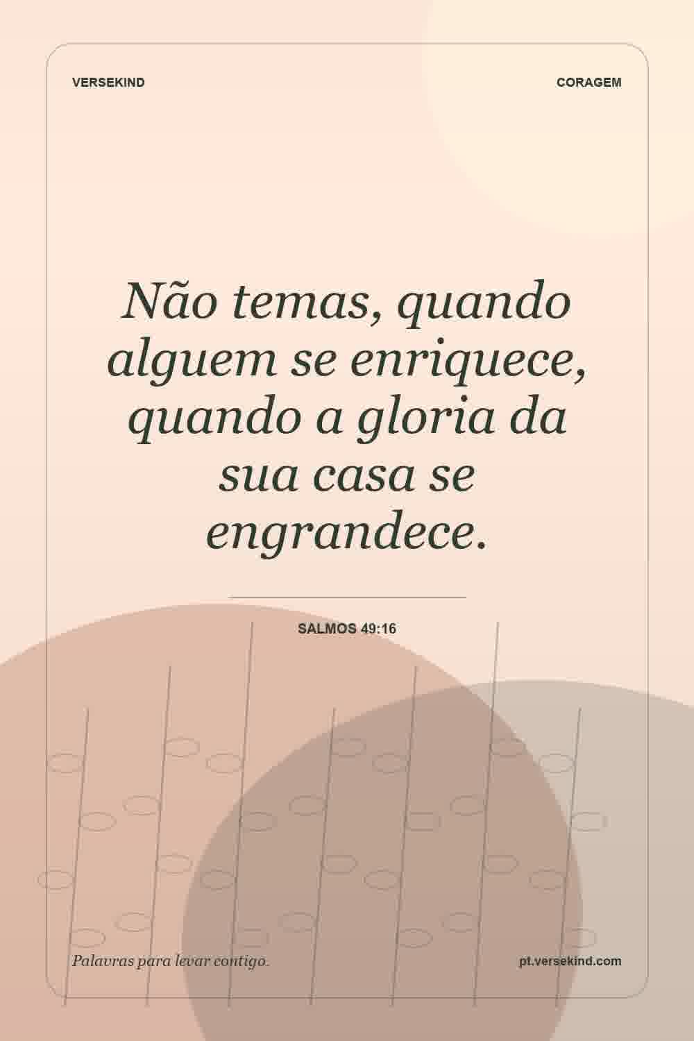 Não temas, quando alguem se enriquece, quando a gloria da sua casa se engrandece. — Salmos 49:16