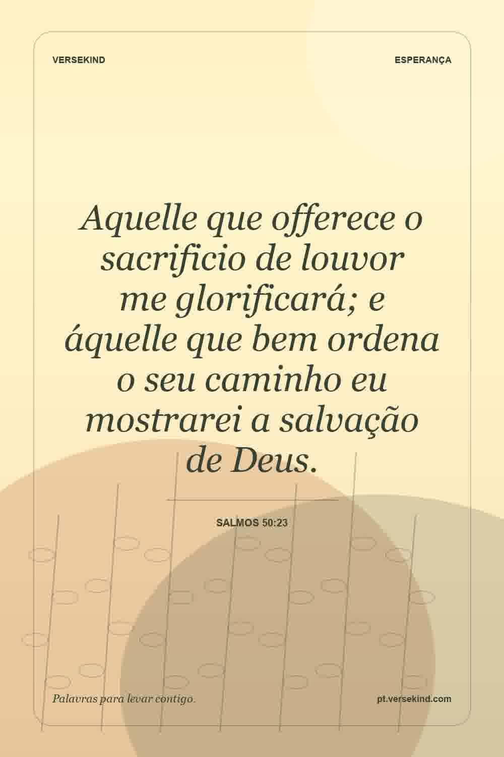 Aquelle que offerece o sacrificio de louvor me glorificará; e áquelle que bem ordena o seu caminho eu mostrarei a salvação de Deus. — Salmos 50:23