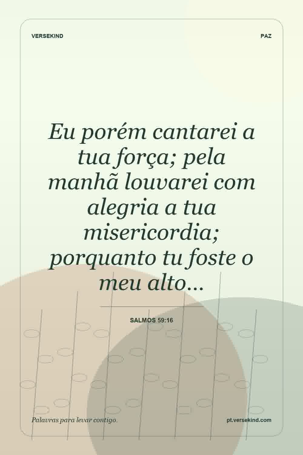Eu porém cantarei a tua força; pela manhã louvarei com alegria a tua misericordia; porquanto tu foste o meu alto… — Salmos 59:16