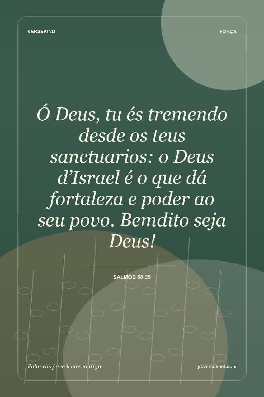 Ó Deus, tu és tremendo desde os teus sanctuarios: o Deus d’Israel é o que dá fortaleza e poder ao seu povo. Bemdito seja Deus! — Salmos 68:35
