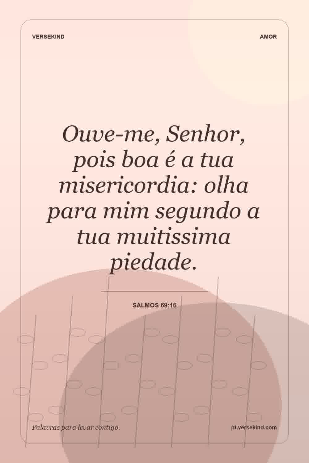 Ouve-me, Senhor, pois boa é a tua misericordia: olha para mim segundo a tua muitissima piedade. — Salmos 69:16