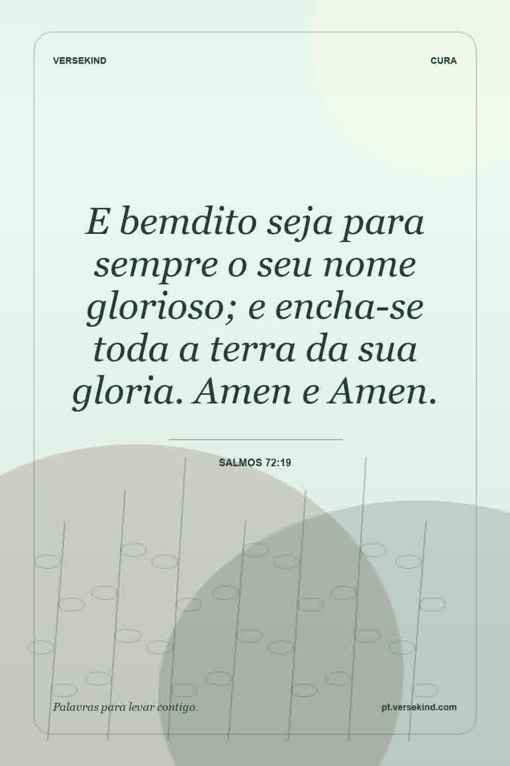 E bemdito seja para sempre o seu nome glorioso; e encha-se toda a terra da sua gloria. Amen e Amen. — Salmos 72:19