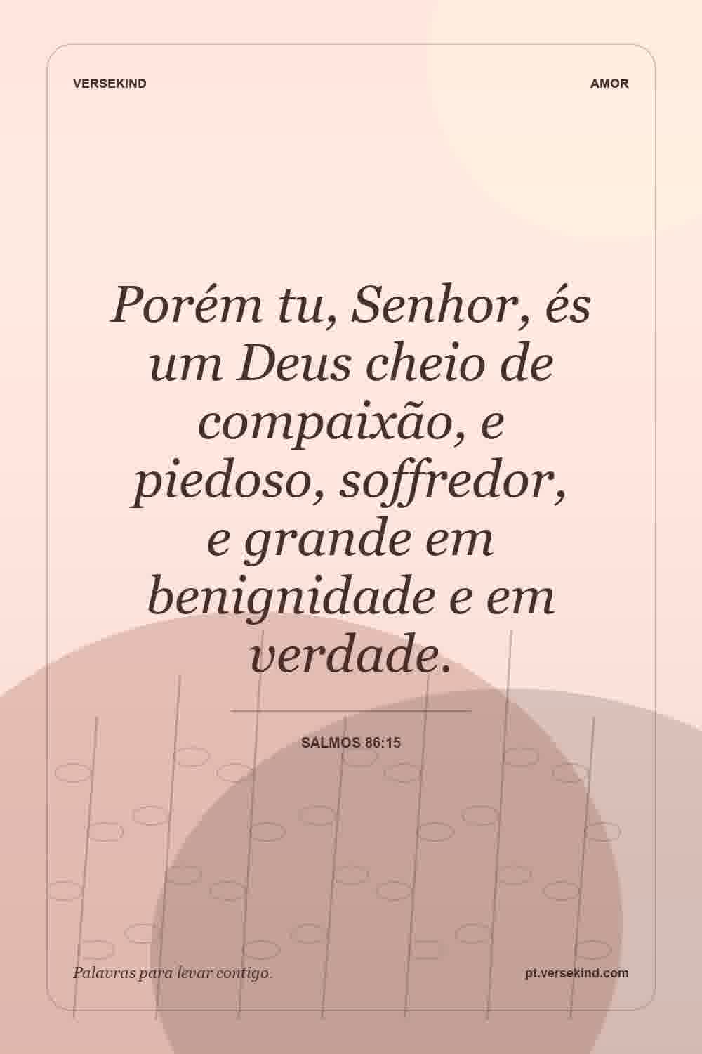 Porém tu, Senhor, és um Deus cheio de compaixão, e piedoso, soffredor, e grande em benignidade e em verdade. — Salmos 86:15