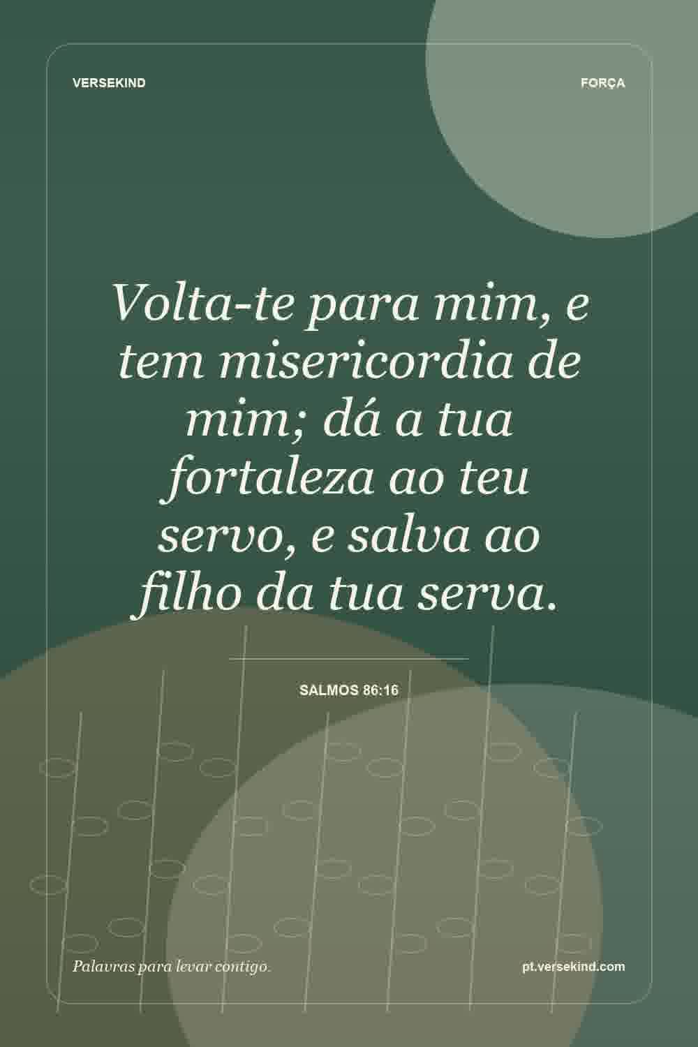 Volta-te para mim, e tem misericordia de mim; dá a tua fortaleza ao teu servo, e salva ao filho da tua serva. — Salmos 86:16