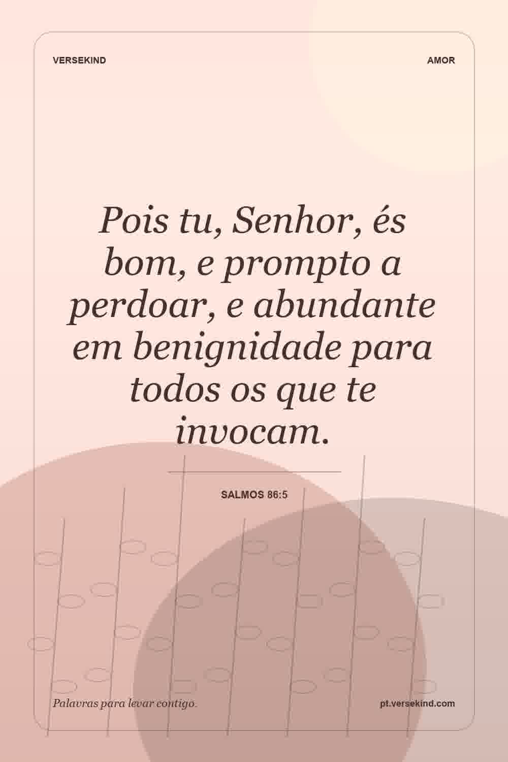 Pois tu, Senhor, és bom, e prompto a perdoar, e abundante em benignidade para todos os que te invocam. — Salmos 86:5