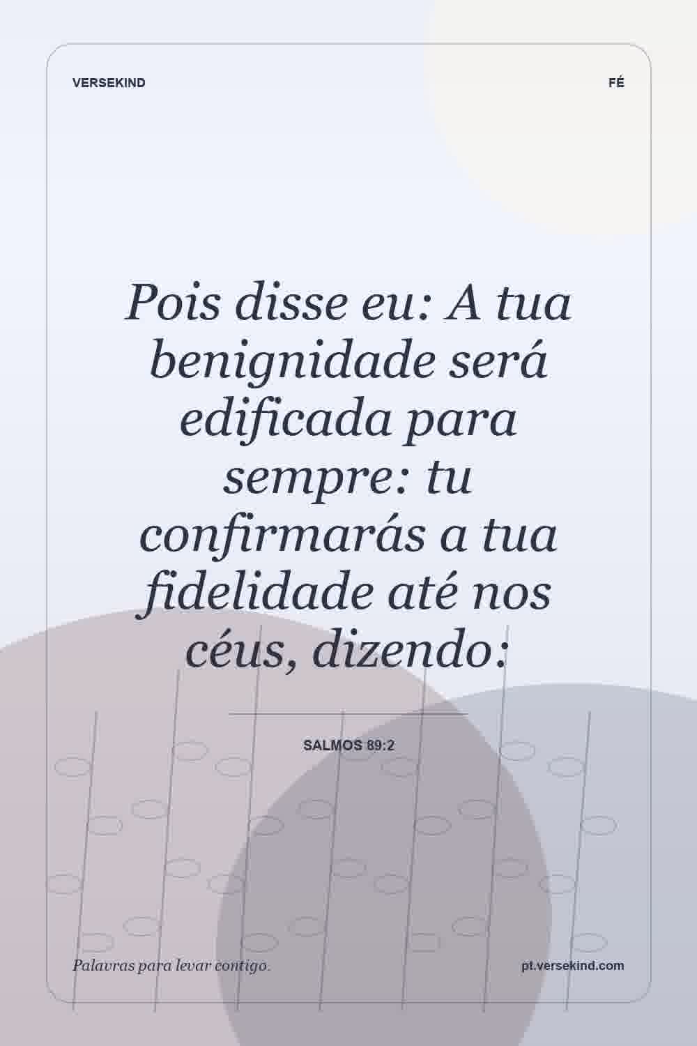 Pois disse eu: A tua benignidade será edificada para sempre: tu confirmarás a tua fidelidade até nos céus, dizendo: — Salmos 89:2