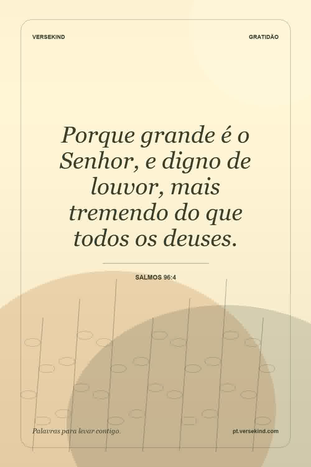 Porque grande é o Senhor, e digno de louvor, mais tremendo do que todos os deuses. — Salmos 96:4