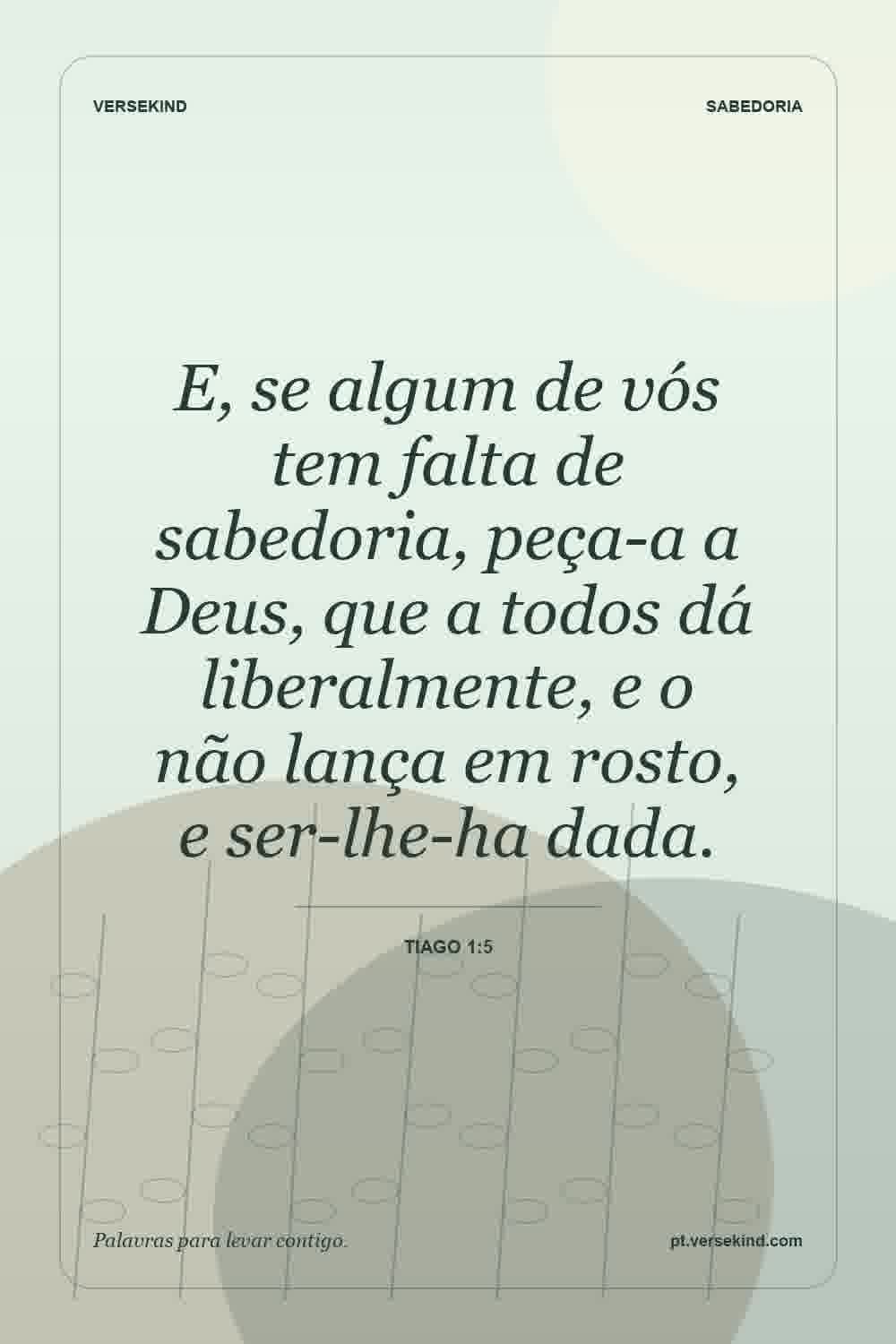 E, se algum de vós tem falta de sabedoria, peça-a a Deus, que a todos dá liberalmente, e o não lança em rosto, e ser-lhe-ha dada. — Tiago 1:5
