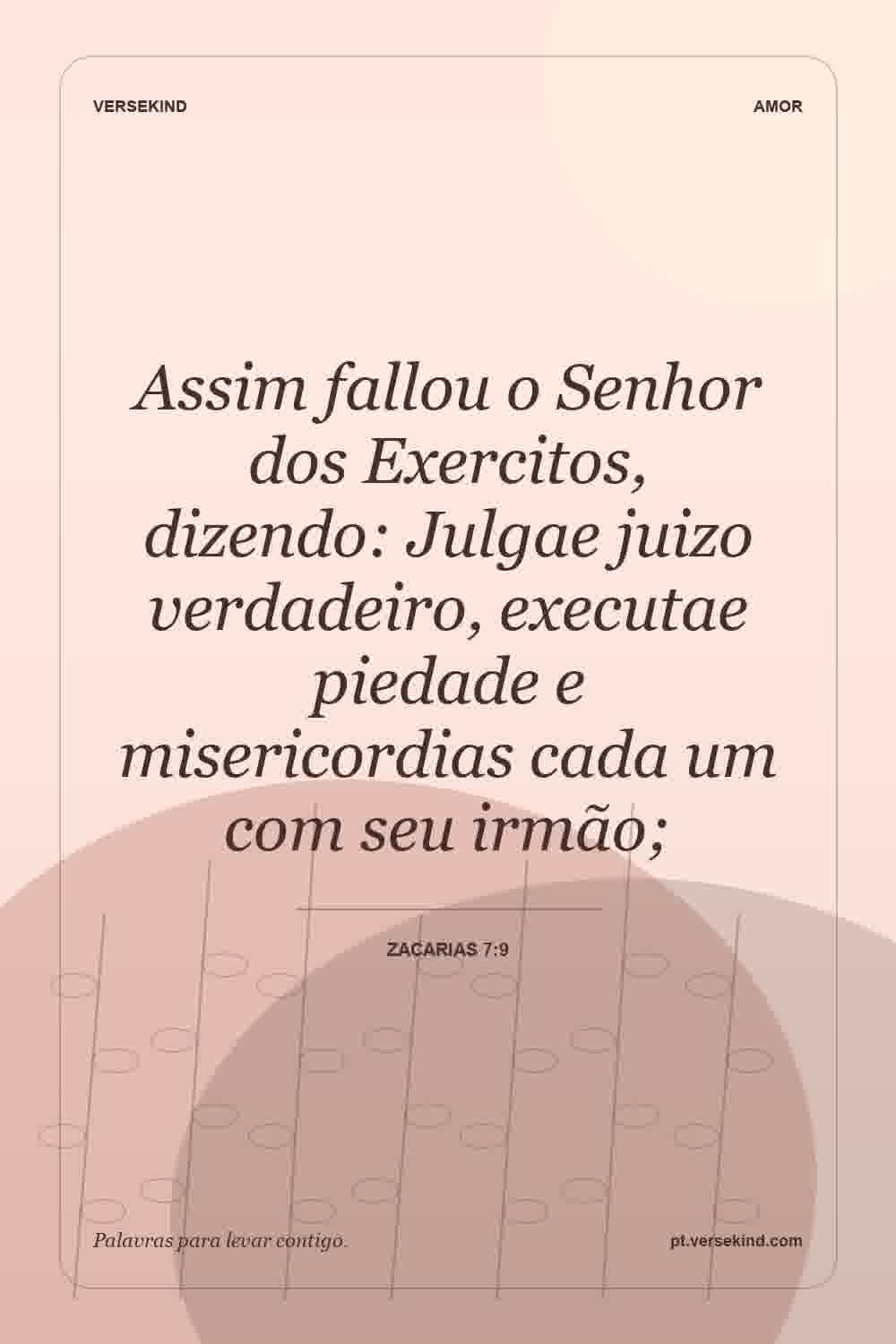 Assim fallou o Senhor dos Exercitos, dizendo: Julgae juizo verdadeiro, executae piedade e misericordias cada um com seu irmão; — Zacarias 7:9